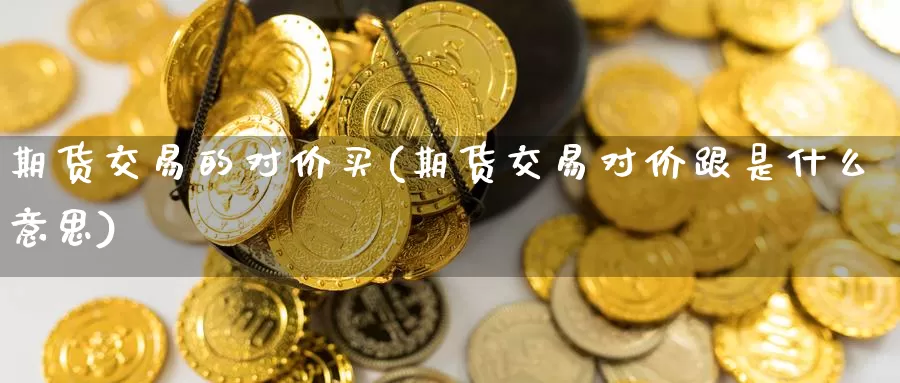 期货交易的对价买(期货交易对价跟是什么意思)_https://www.zhuotongtaye.com_期货走势_第1张