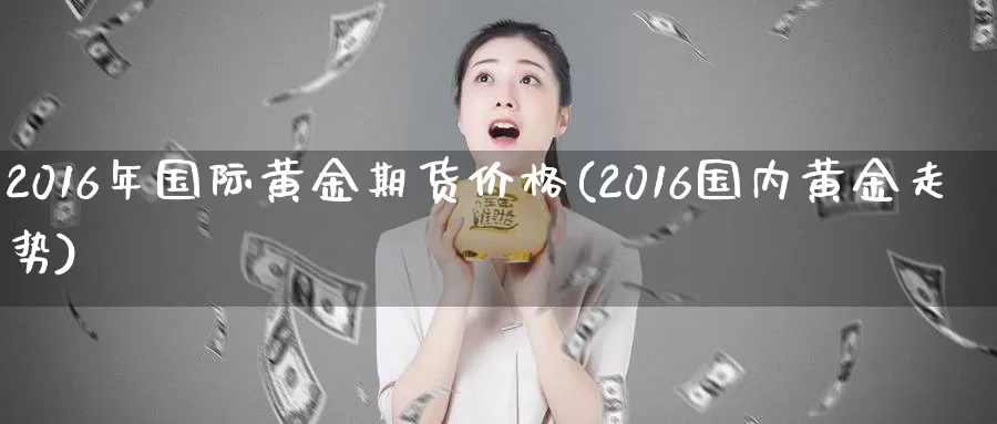 2016年国际黄金期货价格(2016国内黄金走势)_https://www.zhuotongtaye.com_期货知识_第1张