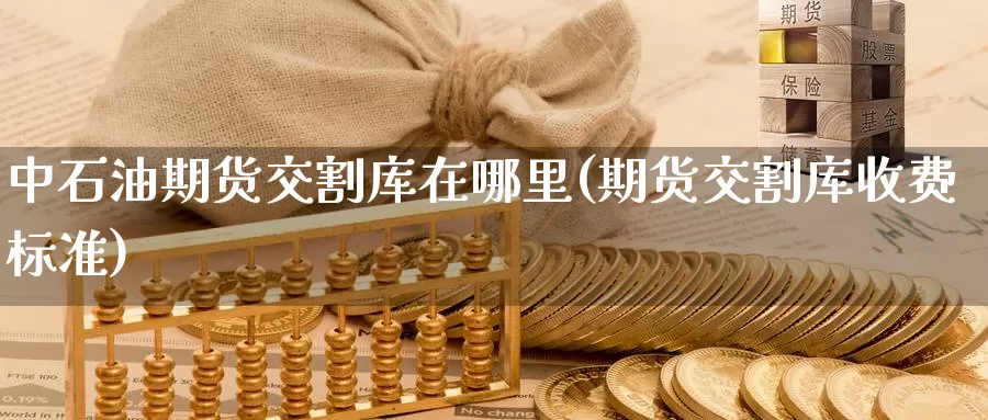 中石油期货交割库在哪里(期货交割库收费标准)_https://www.zhuotongtaye.com_期货分析_第1张