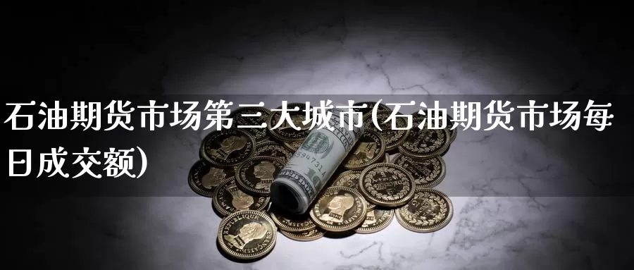 石油期货市场第三大城市(石油期货市场每日成交额)_https://www.zhuotongtaye.com_期货分析_第1张