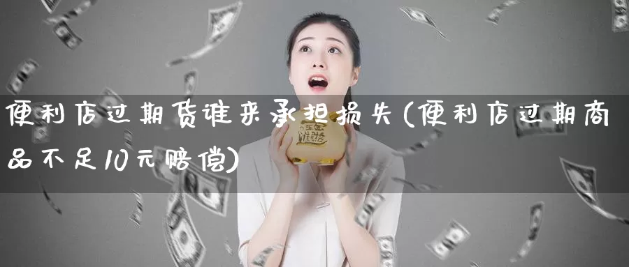 便利店过期货谁来承担损失(便利店过期商品不足10元赔偿)_https://www.zhuotongtaye.com_期货知识_第1张