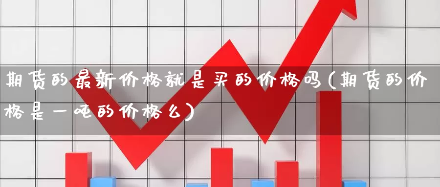 期货的最新价格就是买的价格吗(期货的价格是一吨的价格么)_https://www.zhuotongtaye.com_期货百科_第1张