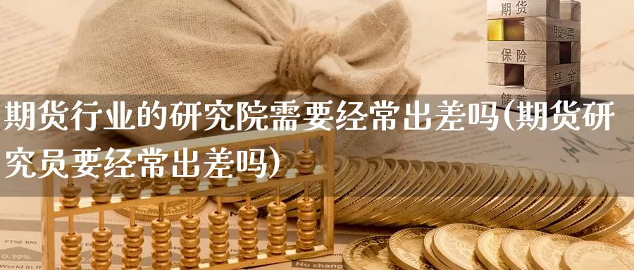 期货行业的研究院需要经常出差吗(期货研究员要经常出差吗)_https://www.zhuotongtaye.com_期货知识_第1张