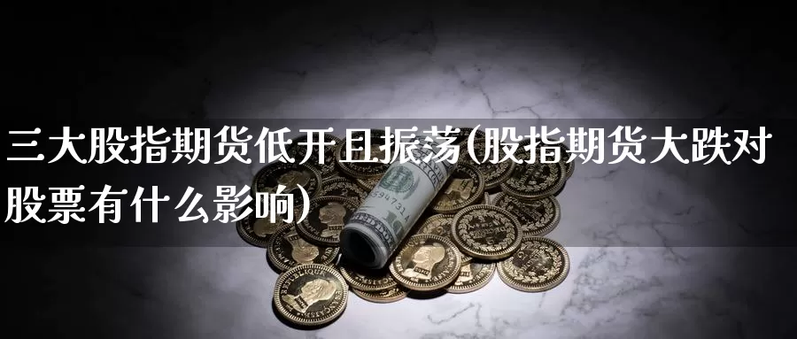 三大股指期货低开且振荡(股指期货大跌对股票有什么影响)_https://www.zhuotongtaye.com_期货走势_第1张