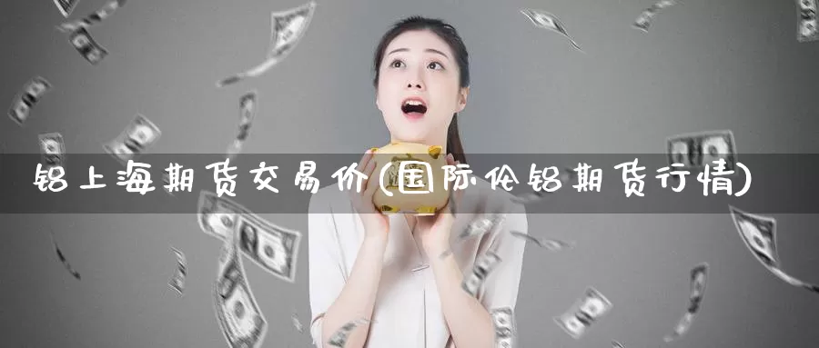 铝上海期货交易价(国际伦铝期货行情)_https://www.zhuotongtaye.com_期货走势_第1张