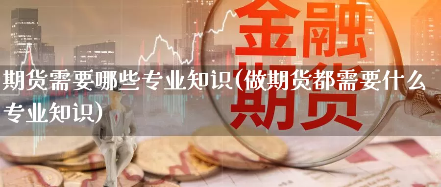 期货需要哪些专业知识(做期货都需要什么专业知识)_https://www.zhuotongtaye.com_期货知识_第1张