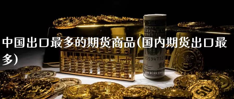 中国出口最多的期货商品(国内期货出口最多)_https://www.zhuotongtaye.com_期货平台_第1张