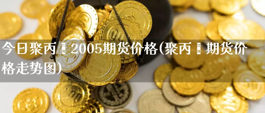 今日聚丙烯2005期货价格(聚丙烯期货价格走势图)_https://www.zhuotongtaye.com_期货分析_第1张