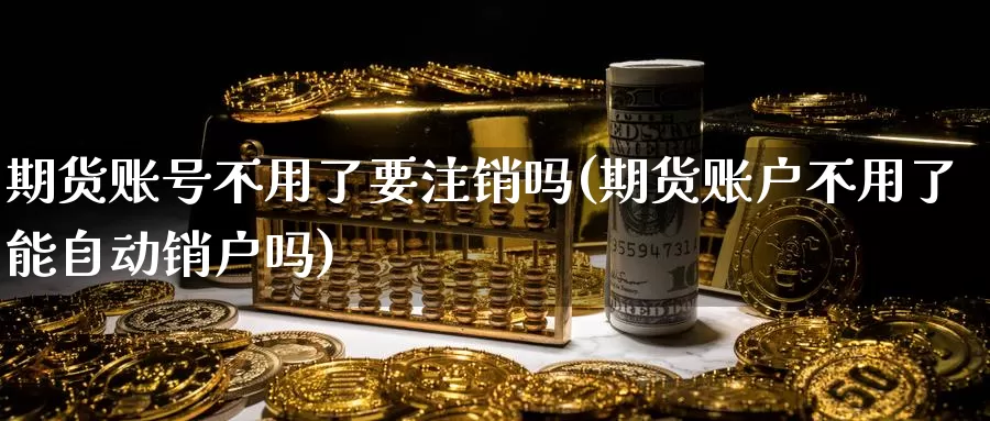 期货账号不用了要注销吗(期货账户不用了能自动销户吗)_https://www.zhuotongtaye.com_期货走势_第1张