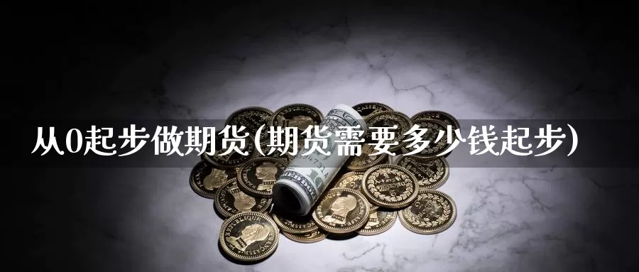 从0起步做期货(期货需要多少钱起步)_https://www.zhuotongtaye.com_期货分析_第1张