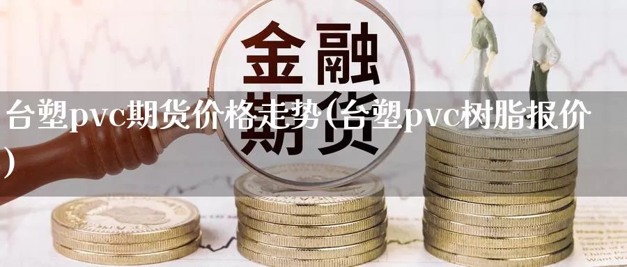 台塑pvc期货价格走势(台塑pvc树脂报价)_https://www.zhuotongtaye.com_期货走势_第1张