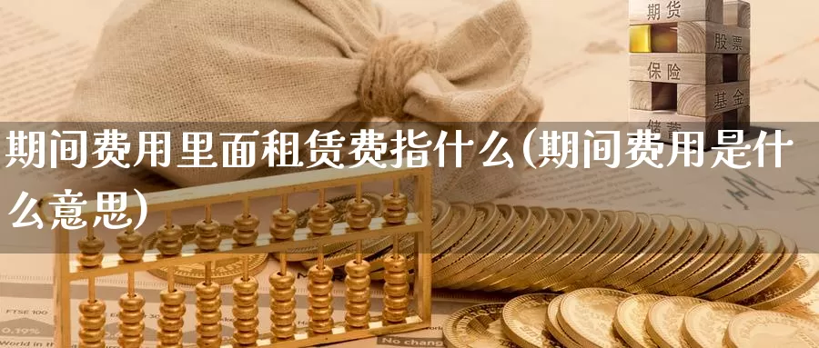 期间费用里面租赁费指什么(期间费用是什么意思)_https://www.zhuotongtaye.com_期货分析_第1张