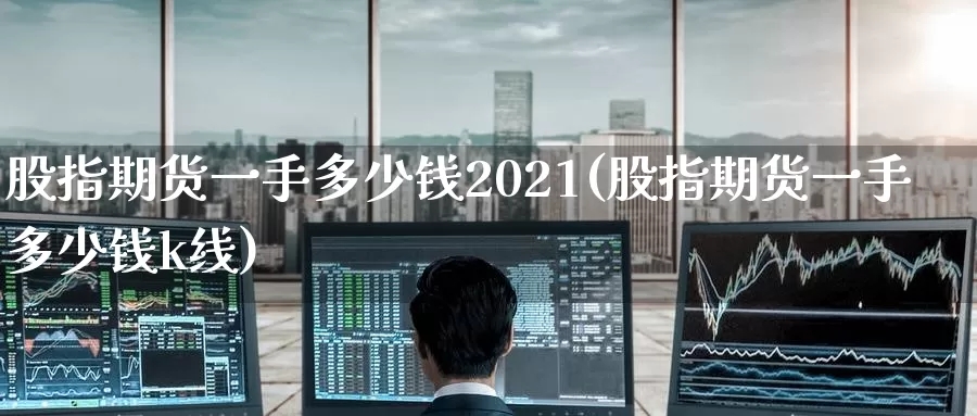 股指期货一手多少钱2021(股指期货一手多少钱k线)_https://www.zhuotongtaye.com_期货知识_第1张