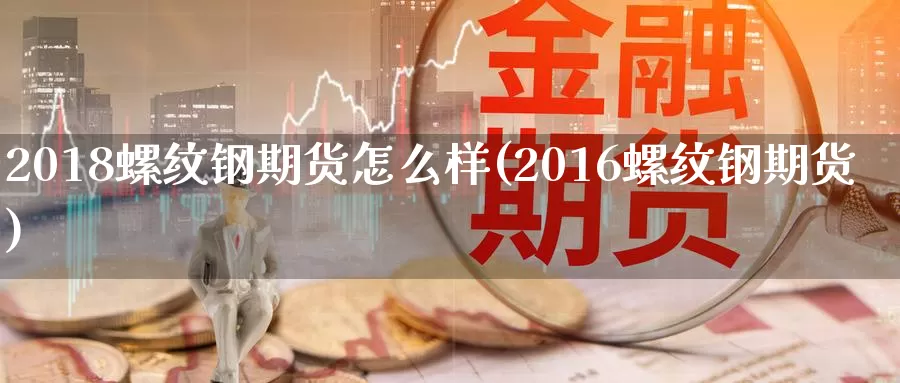 2018螺纹钢期货怎么样(2016螺纹钢期货)_https://www.zhuotongtaye.com_期货平台_第1张