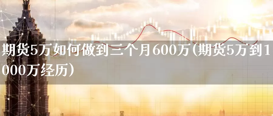 期货5万如何做到三个月600万(期货5万到1000万经历)_https://www.zhuotongtaye.com_期货分析_第1张