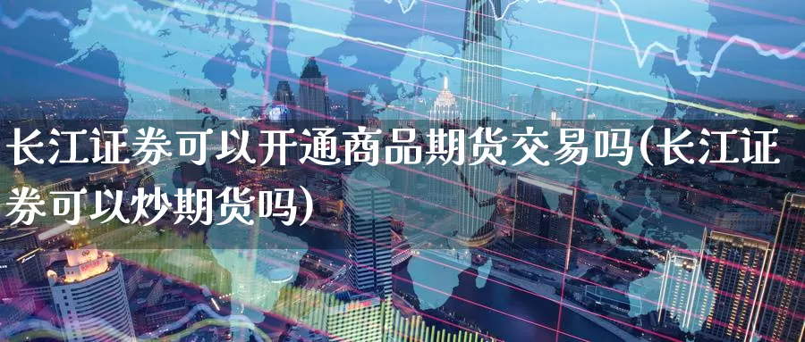 长江证券可以开通商品期货交易吗(长江证券可以炒期货吗)_https://www.zhuotongtaye.com_期货平台_第1张