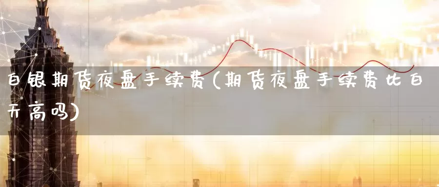 白银期货夜盘手续费(期货夜盘手续费比白天高吗)_https://www.zhuotongtaye.com_期货知识_第1张