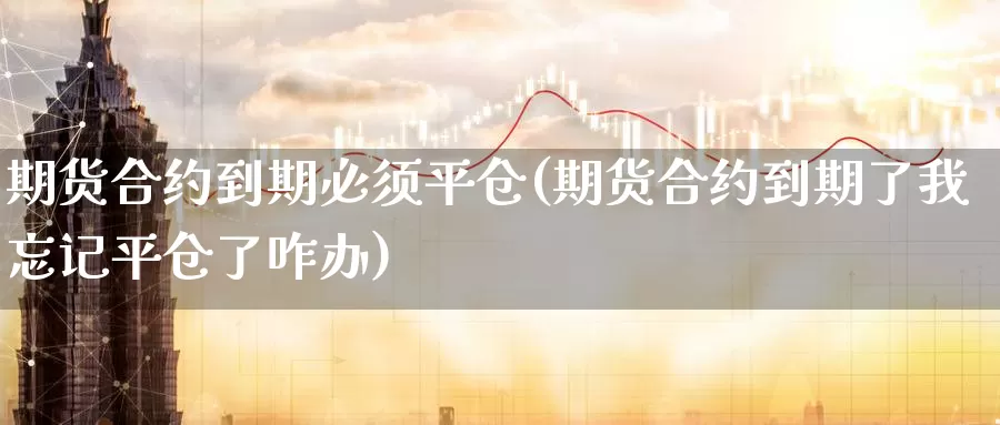 期货合约到期必须平仓(期货合约到期了我忘记平仓了咋办)_https://www.zhuotongtaye.com_期货知识_第1张